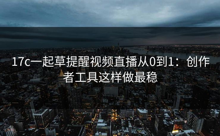 17c一起草提醒视频直播从0到1：创作者工具这样做最稳