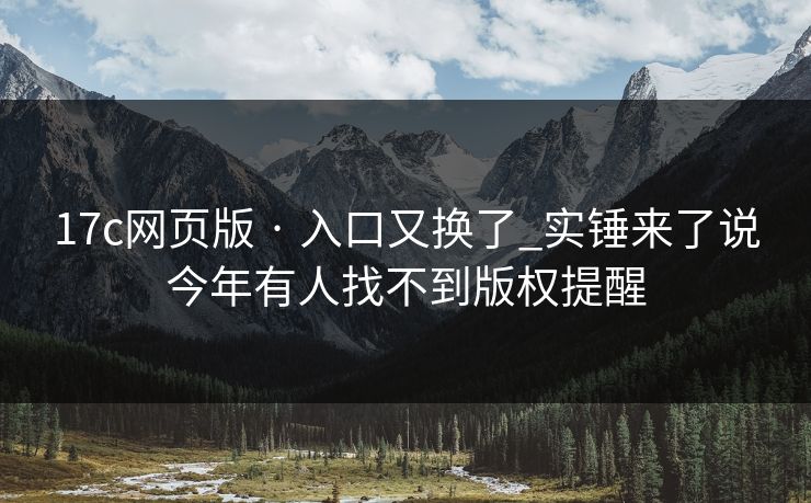 17c网页版 · 入口又换了_实锤来了说今年有人找不到版权提醒