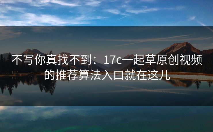 不写你真找不到：17c一起草原创视频的推荐算法入口就在这儿