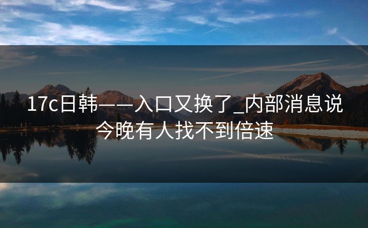 17c日韩——入口又换了_内部消息说今晚有人找不到倍速